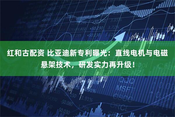 红和古配资 比亚迪新专利曝光：直线电机与电磁悬架技术，研发实力再升级！