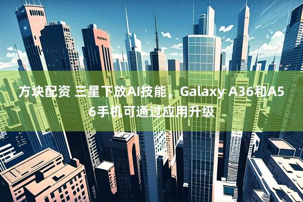 方块配资 三星下放AI技能，Galaxy A36和A56手机可通过应用升级
