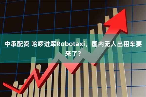 中承配资 哈啰进军Robotaxi，国内无人出租车要来了？