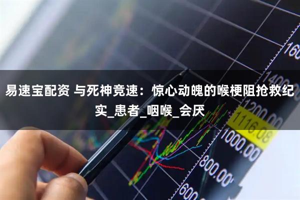易速宝配资 与死神竞速：惊心动魄的喉梗阻抢救纪实_患者_咽喉_会厌