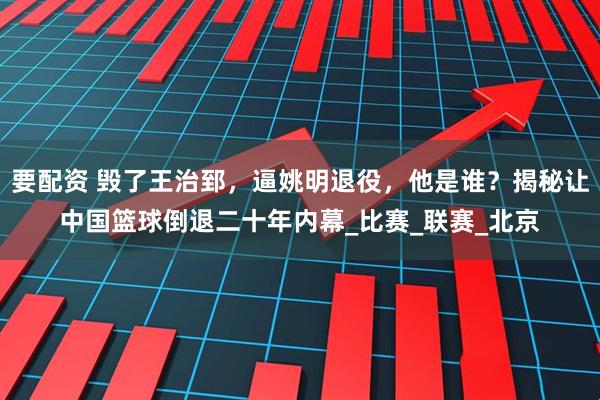 要配资 毁了王治郅，逼姚明退役，他是谁？揭秘让中国篮球倒退二十年内幕_比赛_联赛_北京