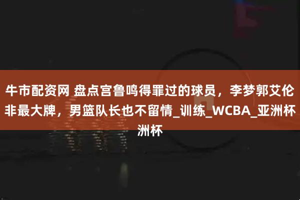牛市配资网 盘点宫鲁鸣得罪过的球员，李梦郭艾伦非最大牌，男篮队长也不留情_训练_WCBA_亚洲杯