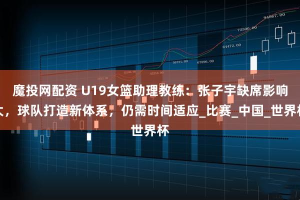 魔投网配资 U19女篮助理教练：张子宇缺席影响大，球队打造新体系，仍需时间适应_比赛_中国_世界杯