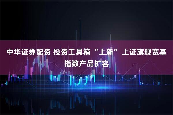 中华证券配资 投资工具箱 “上新” 上证旗舰宽基指数产品扩容