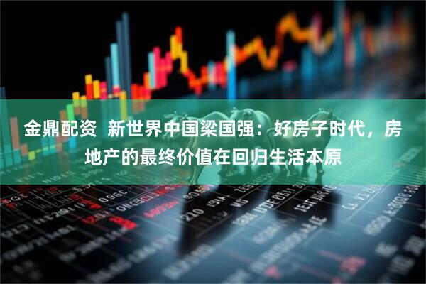 金鼎配资  新世界中国梁国强：好房子时代，房地产的最终价值在回归生活本原