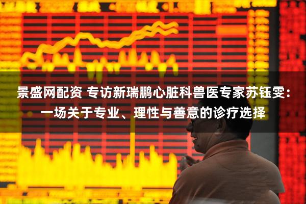 景盛网配资 专访新瑞鹏心脏科兽医专家苏钰雯：一场关于专业、理性与善意的诊疗选择
